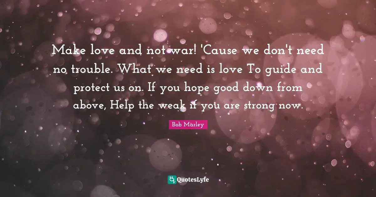 Make love and not war! 'Cause we don't need no trouble. What we need is love To guide and protect us on. If you hope good down from above, Help the weak if you are strong now.