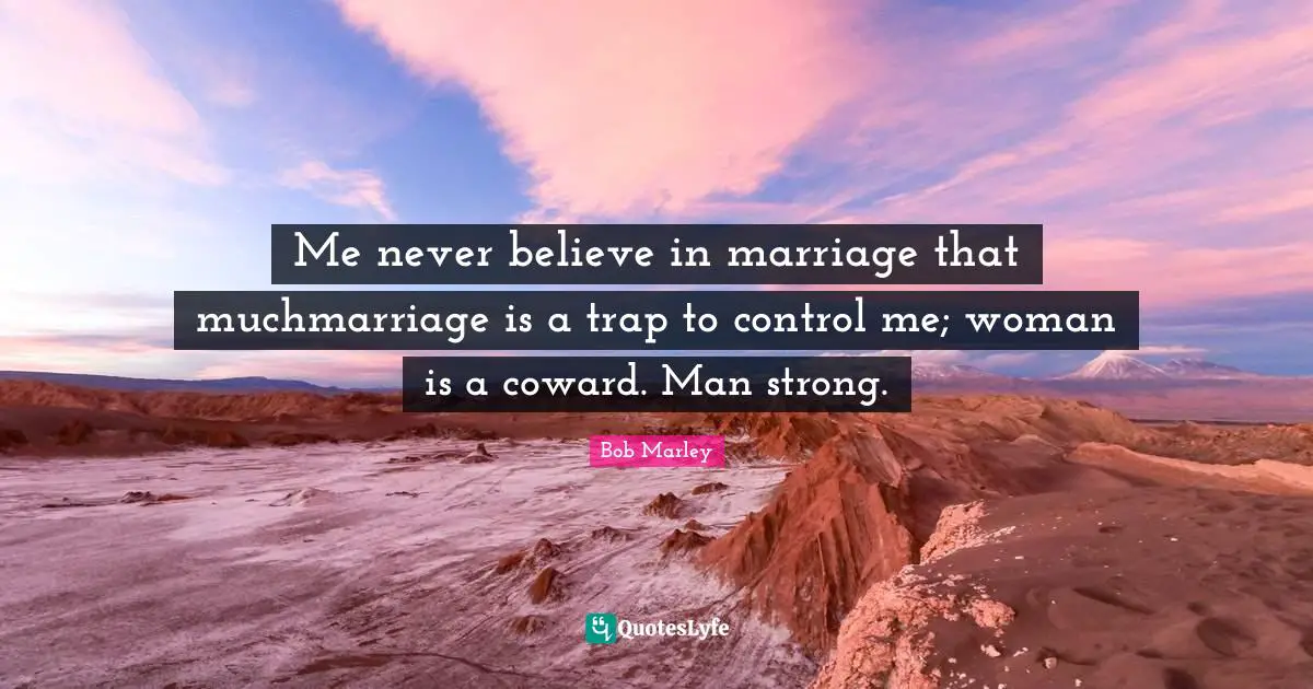 Me never believe in marriage that muchmarriage is a trap to control me; woman is a coward. Man strong.