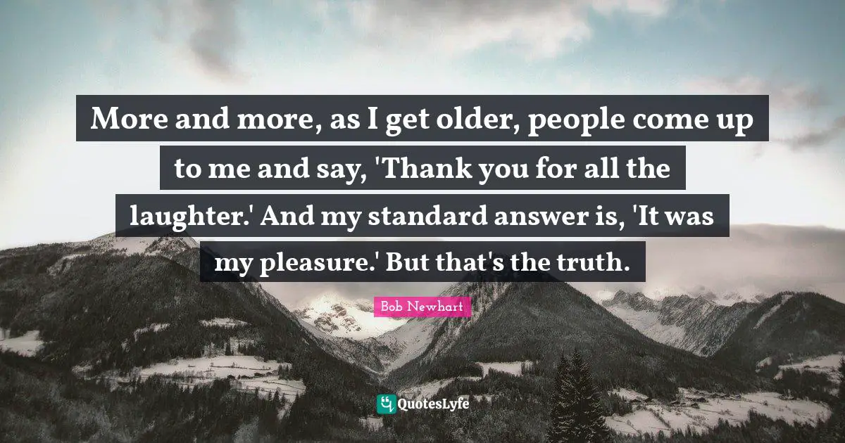 More and more, as I get older, people come up to me and say, 'Thank you for all the laughter.' And my standard answer is, 'It was my pleasure.' But that's the truth.