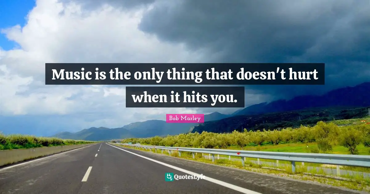 Music is the only thing that doesn't hurt when it hits you.