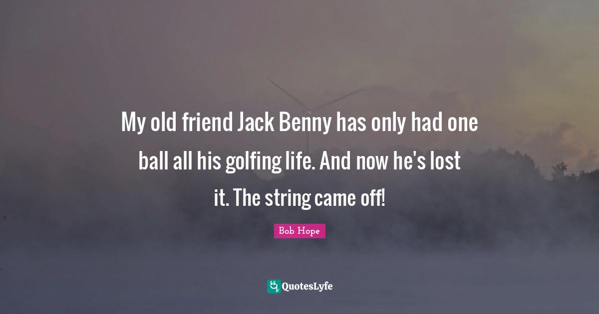 My old friend Jack Benny has only had one ball all his golfing life. And now he's lost it. The string came off!