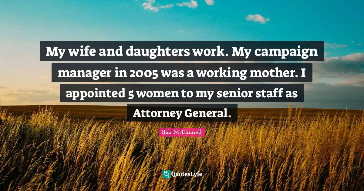 Attorney Quotes: "My wife and daughters work. My campaign manager in 2005 was a working mother. I appointed 5 women to my senior staff as Attorney General."