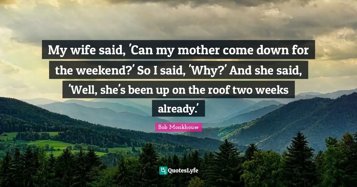 My wife said, 'Can my mother come down for the weekend?' So I said, 'Why?' And she said, 'Well, she's been up on the roof two weeks already.'