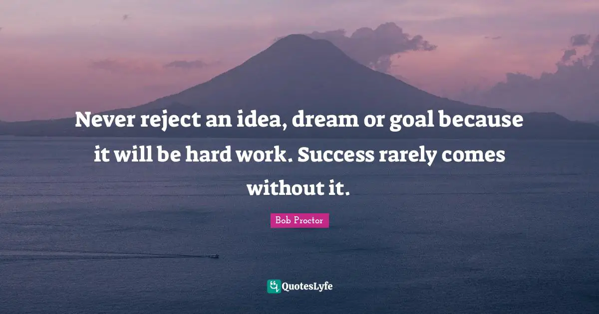 Never reject an idea, dream or goal because it will be hard work. Success rarely comes without it.
