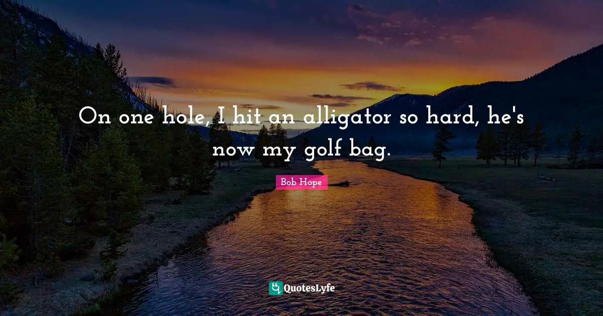On one hole, I hit an alligator so hard, he's now my golf bag.