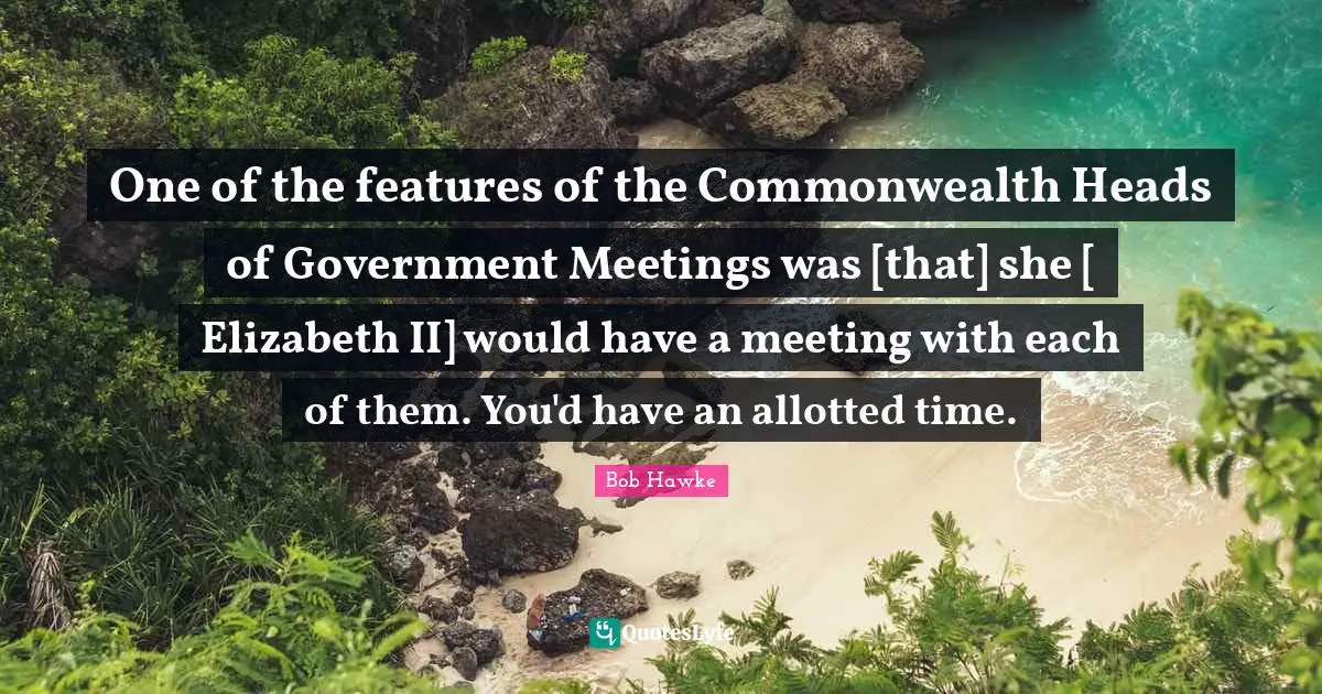 Bob Hawke Quotes: "One of the features of the Commonwealth Heads of Government Meetings was [that] she [ Elizabeth II] would have a meeting with each of them. You'd have an allotted time."