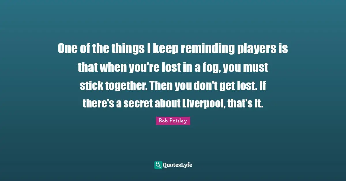 Fog Quotes: "One of the things I keep reminding players is that when you're lost in a fog, you must stick together. Then you don't get lost. If there's a secret about Liverpool, that's it."