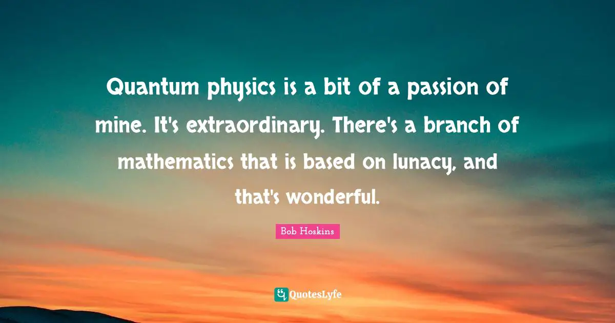 Quantum physics is a bit of a passion of mine. It's extraordinary. There's a branch of mathematics that is based on lunacy, and that's wonderful.