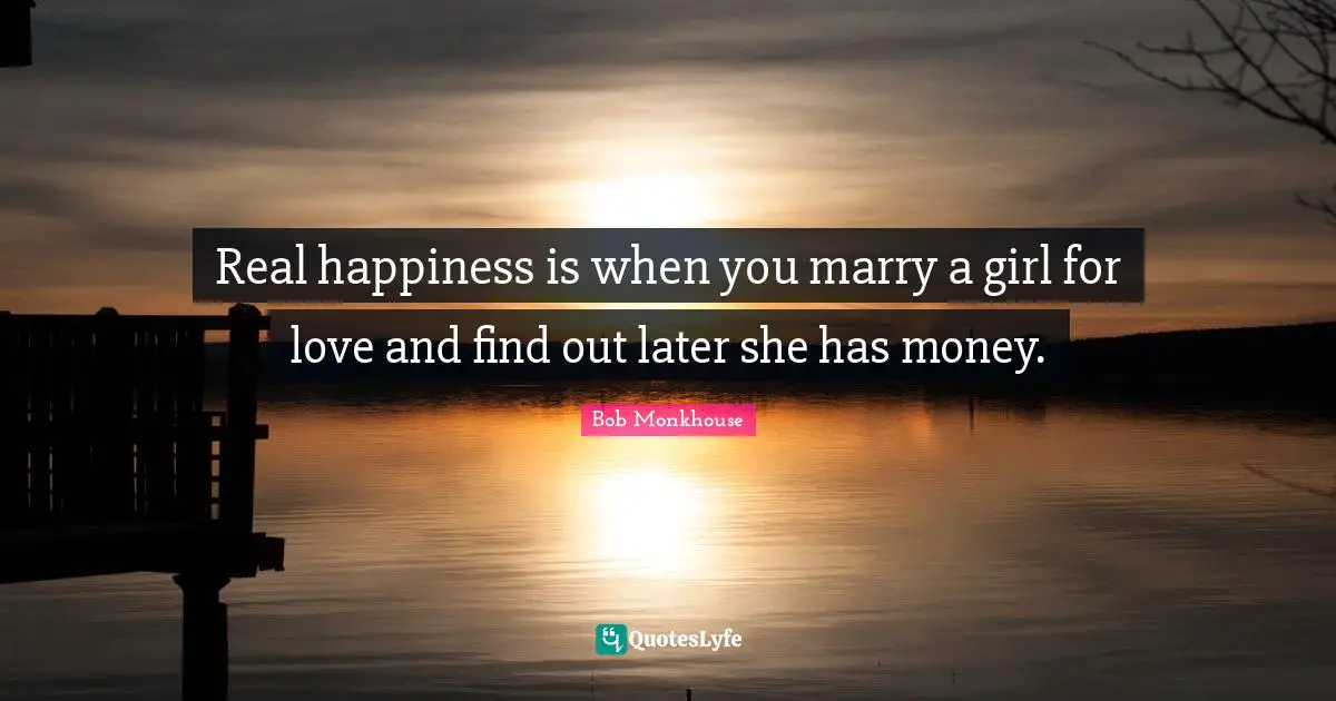 Real happiness is when you marry a girl for love and find out later she has money.