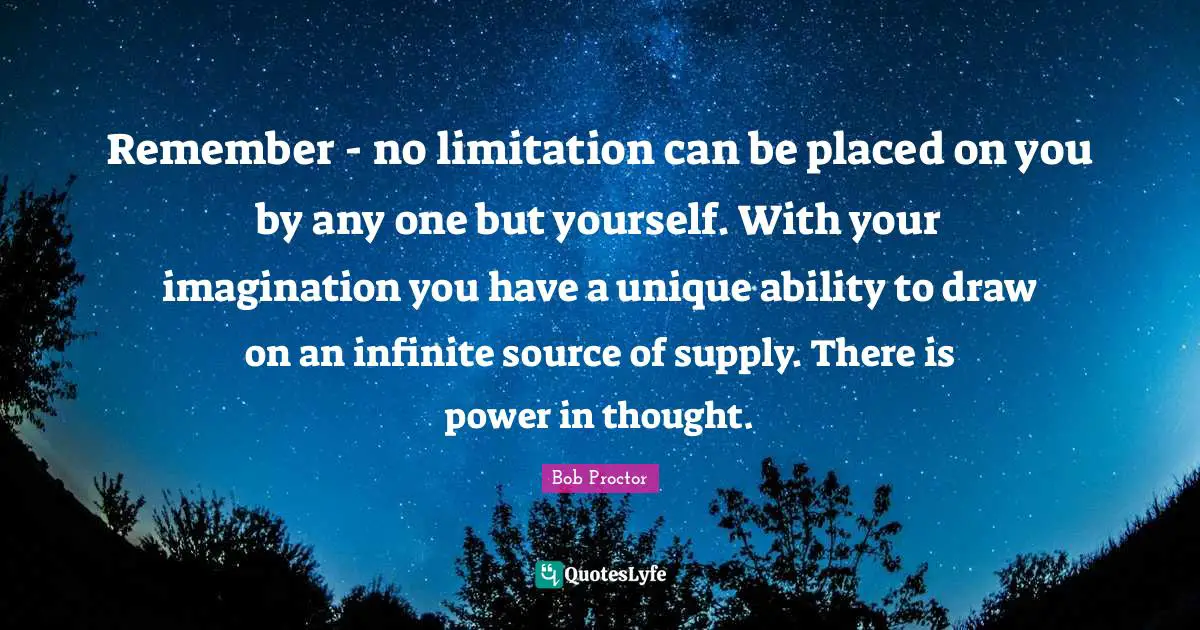 Remember - no limitation can be placed on you by any one but yourself. With your imagination you have a unique ability to draw on an infinite source of supply. There is power in thought.