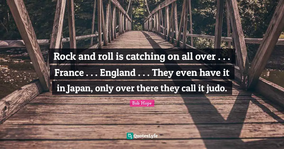 Japan Quotes: "Rock and roll is catching on all over . . . France . . . England . . . They even have it in Japan, only over there they call it judo."
