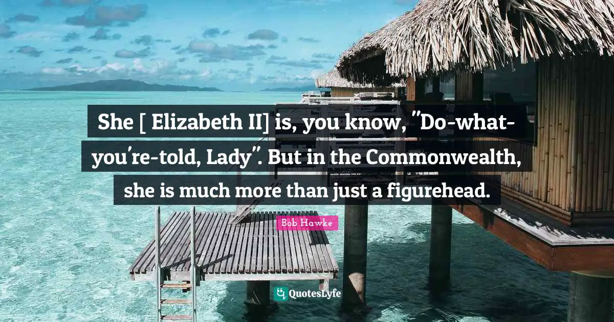 Bob Hawke Quotes: "She [ Elizabeth II] is, you know, "Do-what-you're-told, Lady". But in the Commonwealth, she is much more than just a figurehead."