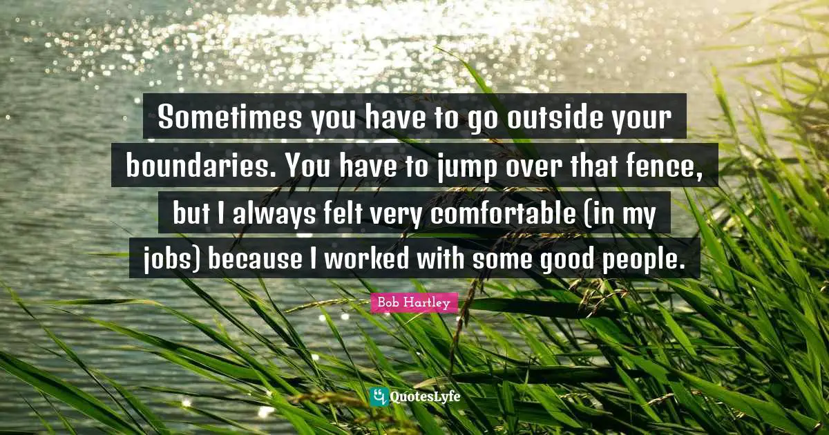 Sometimes you have to go outside your boundaries. You have to jump over that fence, but I always felt very comfortable (in my jobs) because I worked with some good people.