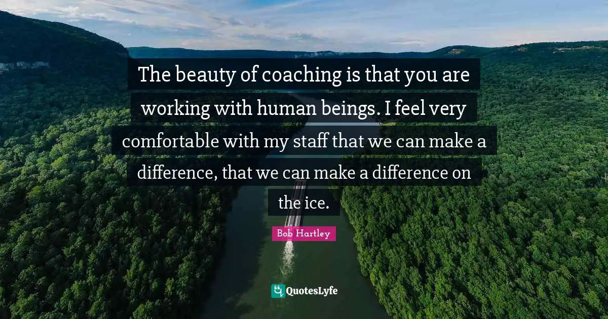 The beauty of coaching is that you are working with human beings. I feel very comfortable with my staff that we can make a difference, that we can make a difference on the ice.