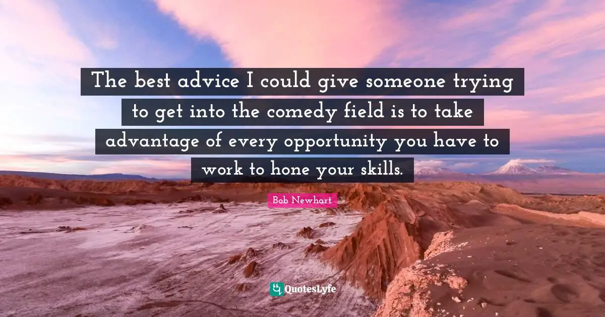 The best advice I could give someone trying to get into the comedy field is to take advantage of every opportunity you have to work to hone your skills.