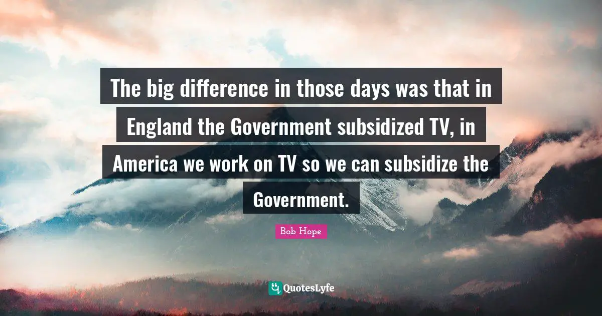 The big difference in those days was that in England the Government subsidized TV, in America we work on TV so we can subsidize the Government.