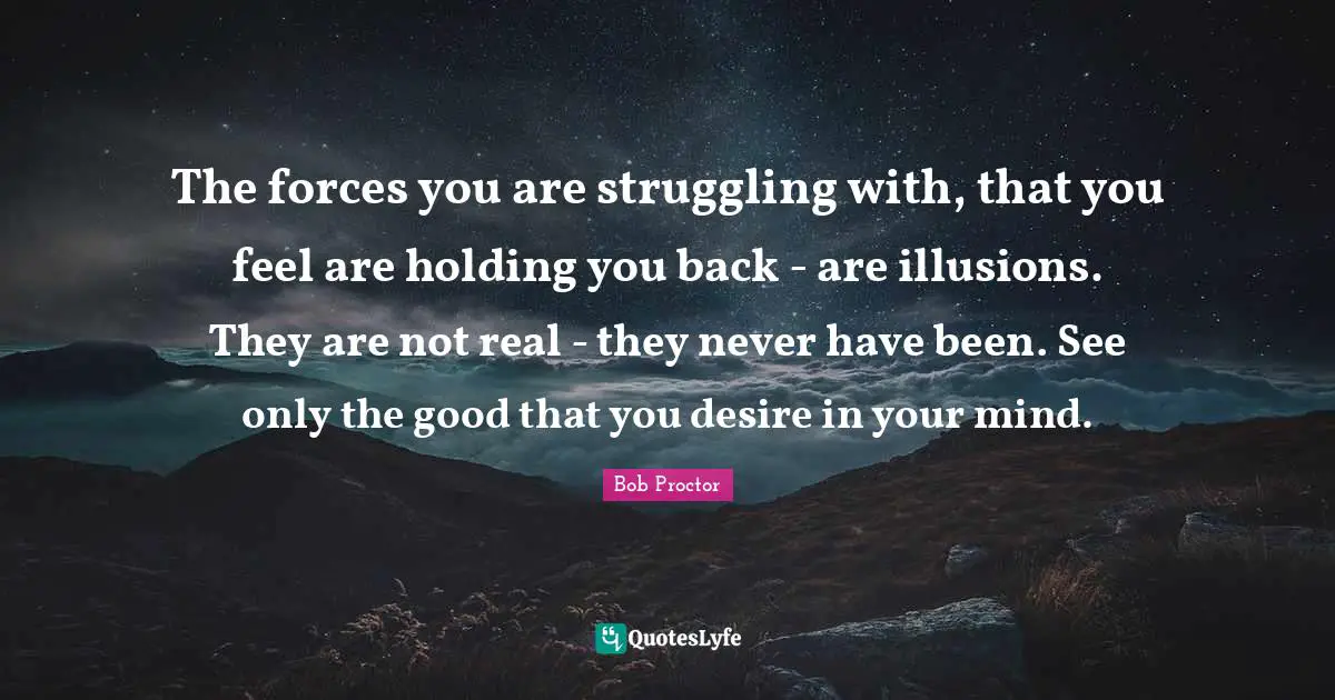 The forces you are struggling with, that you feel are holding you back - are illusions. They are not real - they never have been. See only the good that you desire in your mind.