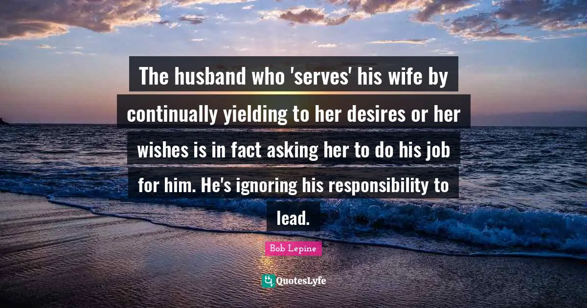 The husband who 'serves' his wife by continually yielding to her desires or her wishes is in fact asking her to do his job for him. He's ignoring his responsibility to lead.