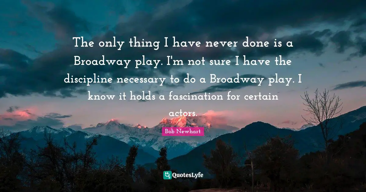 The only thing I have never done is a Broadway play. I'm not sure I have the discipline necessary to do a Broadway play. I know it holds a fascination for certain actors.