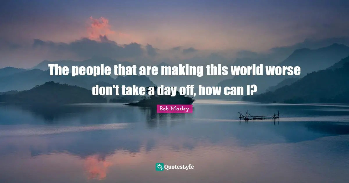 The people that are making this world worse don't take a day off, how can I?