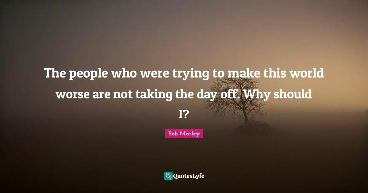 The people who were trying to make this world worse are not taking the day off. Why should I?