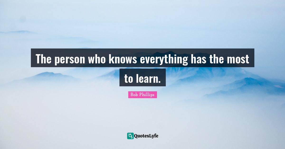 The person who knows everything has the most to learn.