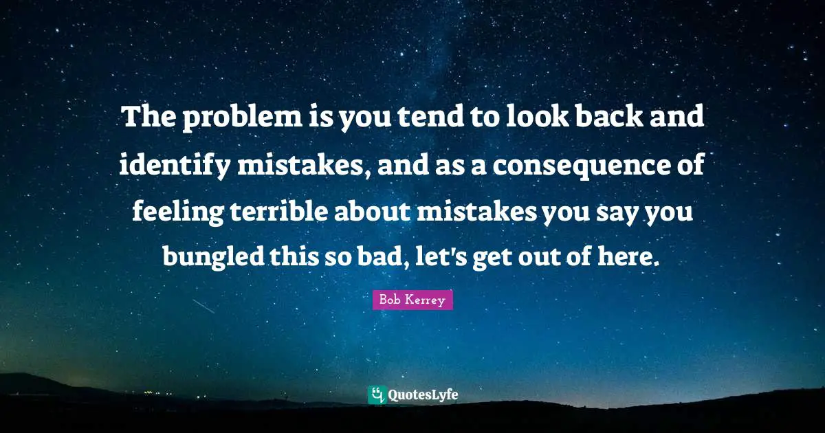 The problem is you tend to look back and identify mistakes, and as a consequence of feeling terrible about mistakes you say you bungled this so bad, let's get out of here.