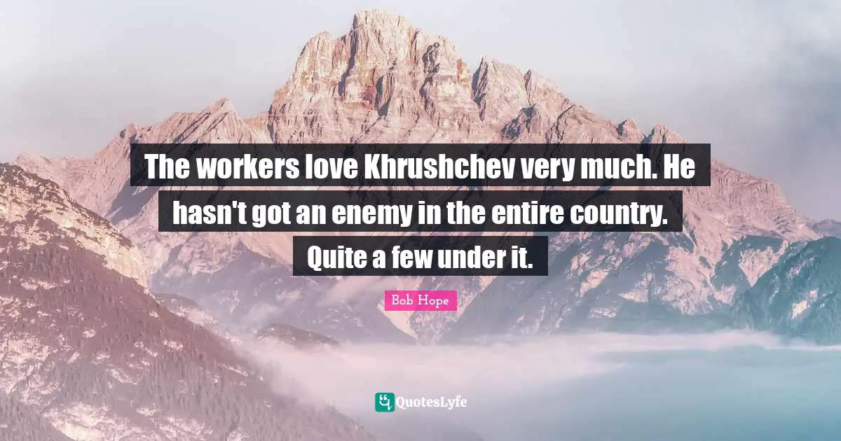 The workers love Khrushchev very much. He hasn't got an enemy in the entire country. Quite a few under it.