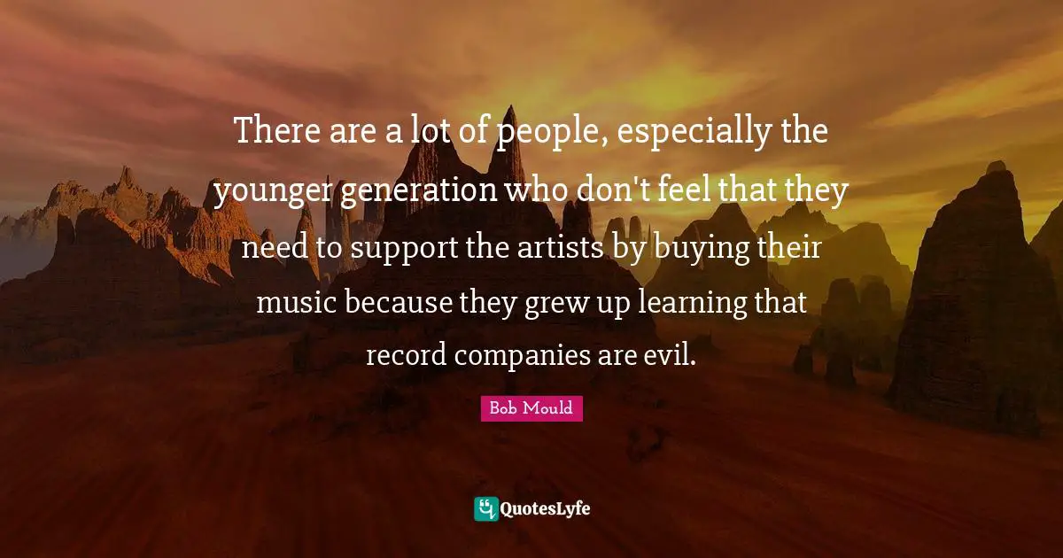 There are a lot of people, especially the younger generation who don't feel that they need to support the artists by buying their music because they grew up learning that record companies are evil.