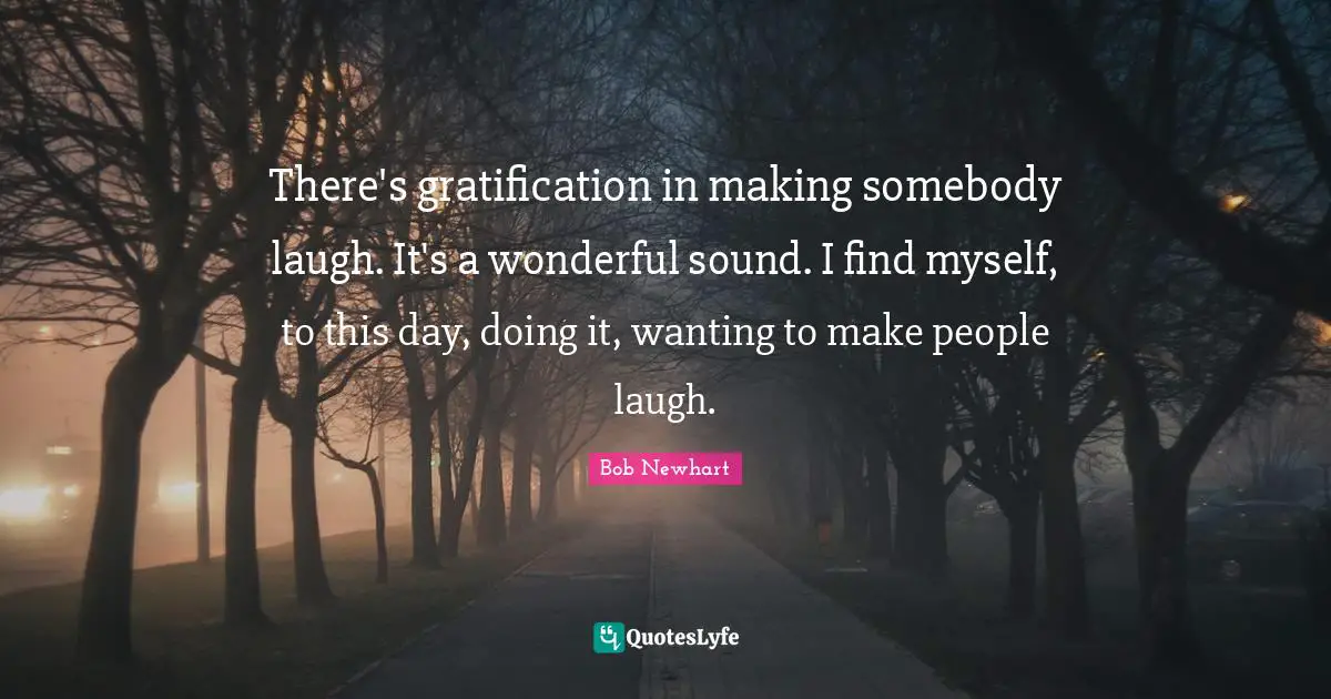 Bob Newhart Quotes: There's gratification in making somebody laugh. It's a wonderful sound. I find myself, to this day, doing it, wanting to make people laugh.