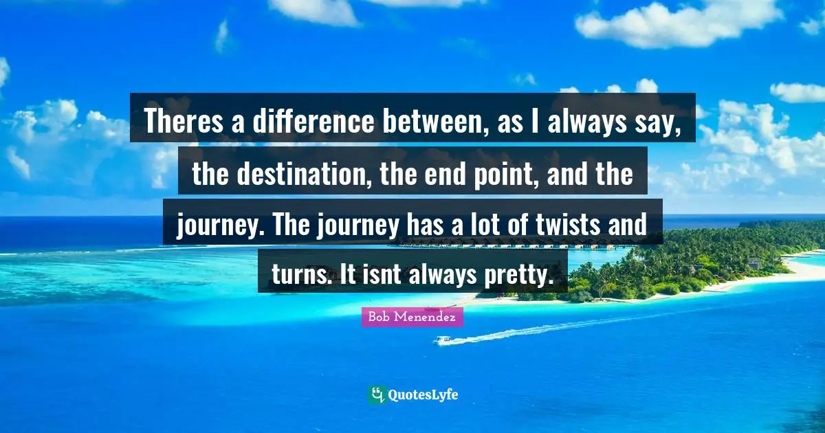 Bob Menendez Quotes: "Theres a difference between, as I always say, the destination, the end point, and the journey. The journey has a lot of twists and turns. It isnt always pretty."