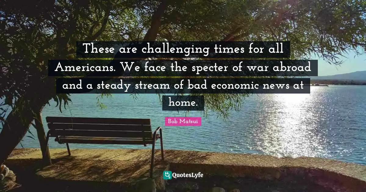 These are challenging times for all Americans. We face the specter of war abroad and a steady stream of bad economic news at home.