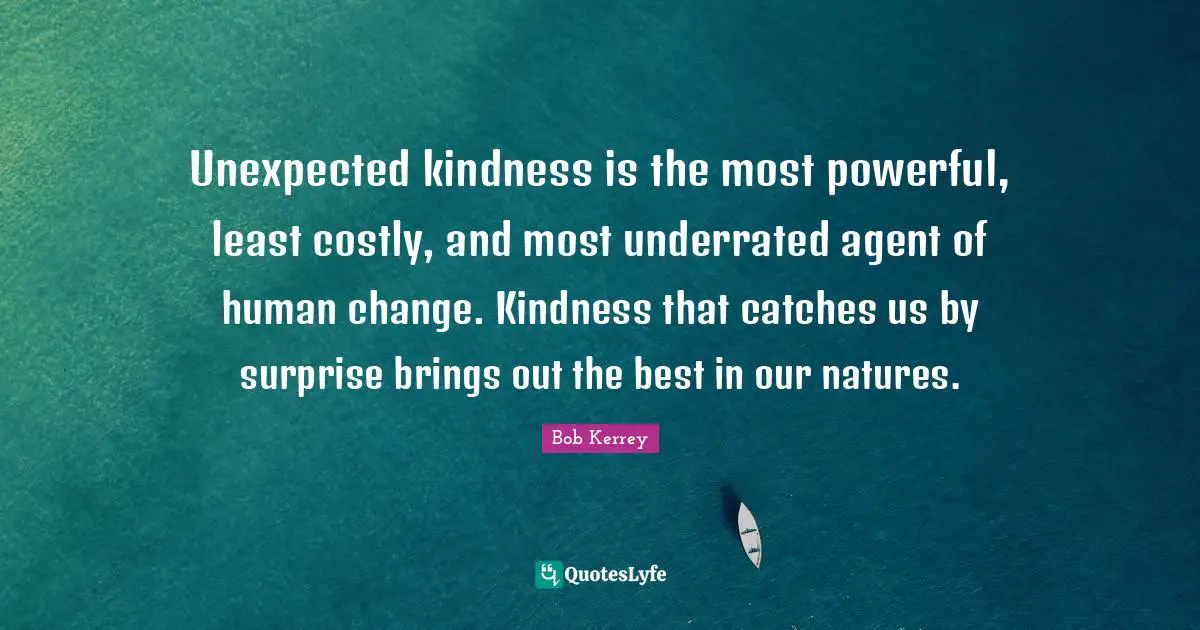 Unexpected kindness is the most powerful, least costly, and most underrated agent of human change. Kindness that catches us by surprise brings out the best in our natures.
