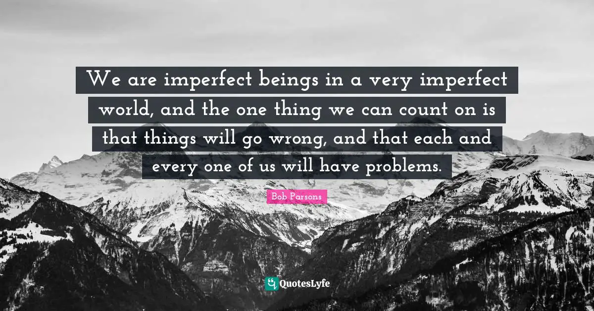 We are imperfect beings in a very imperfect world, and the one thing we can count on is that things will go wrong, and that each and every one of us will have problems.