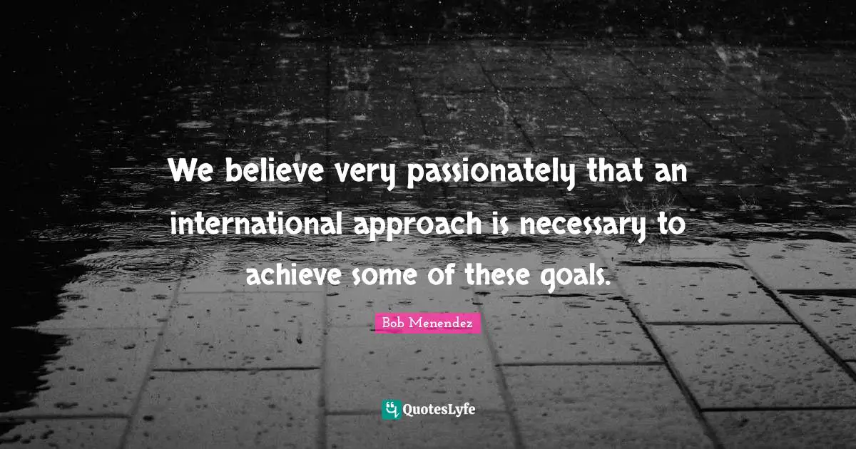 Bob Menendez Quotes: "We believe very passionately that an international approach is necessary to achieve some of these goals."