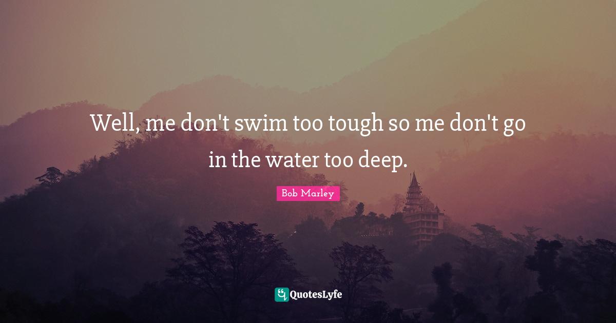 Well, me don't swim too tough so me don't go in the water too deep.