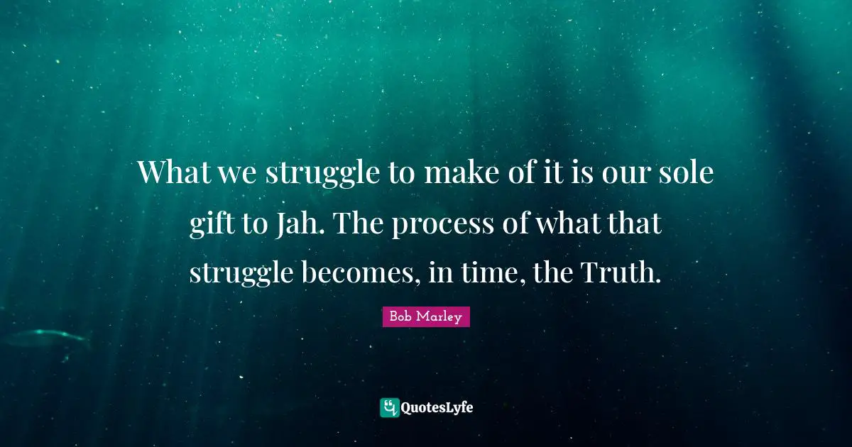 What we struggle to make of it is our sole gift to Jah. The process of what that struggle becomes, in time, the Truth.