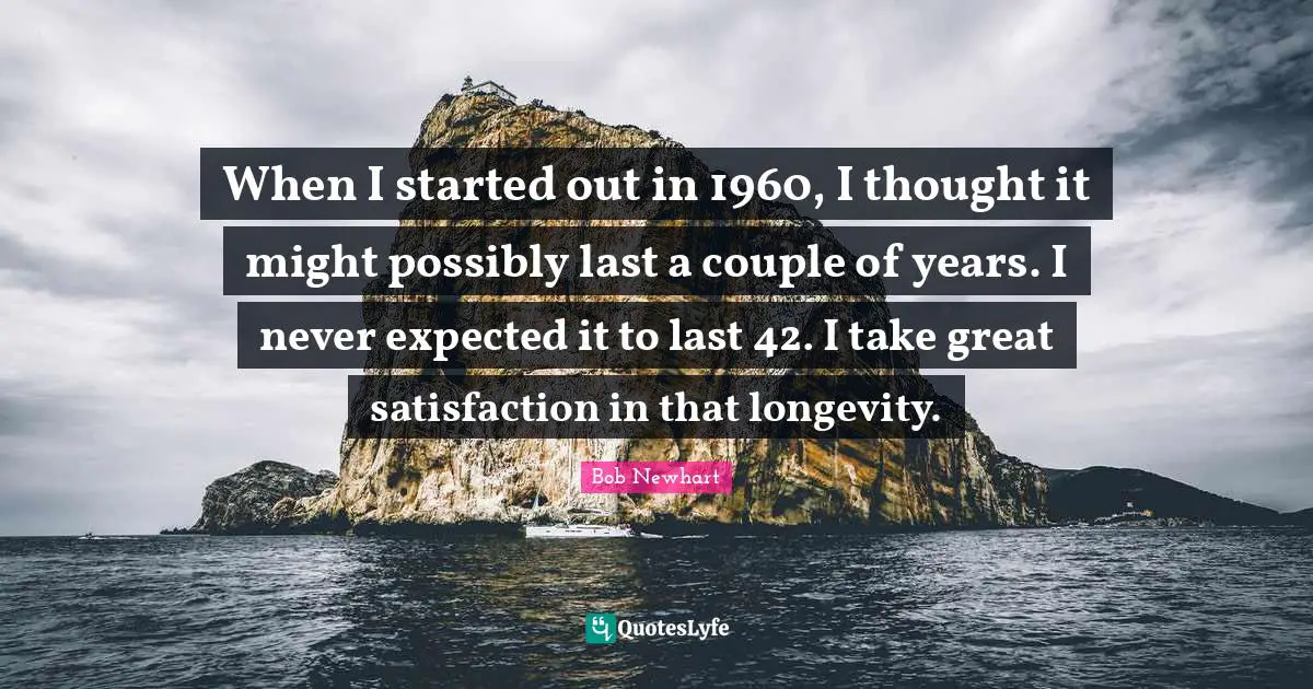 When I started out in 1960, I thought it might possibly last a couple of years. I never expected it to last 42. I take great satisfaction in that longevity.