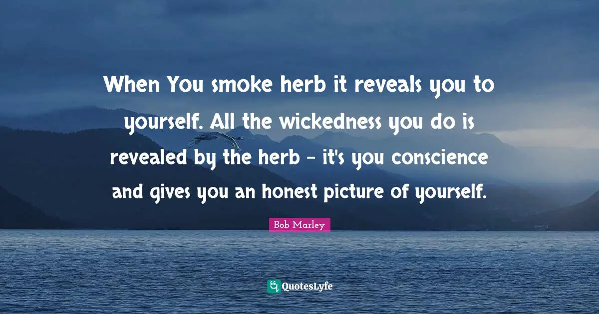 When You smoke herb it reveals you to yourself. All the wickedness you do is revealed by the herb - it's you conscience and gives you an honest picture of yourself.
