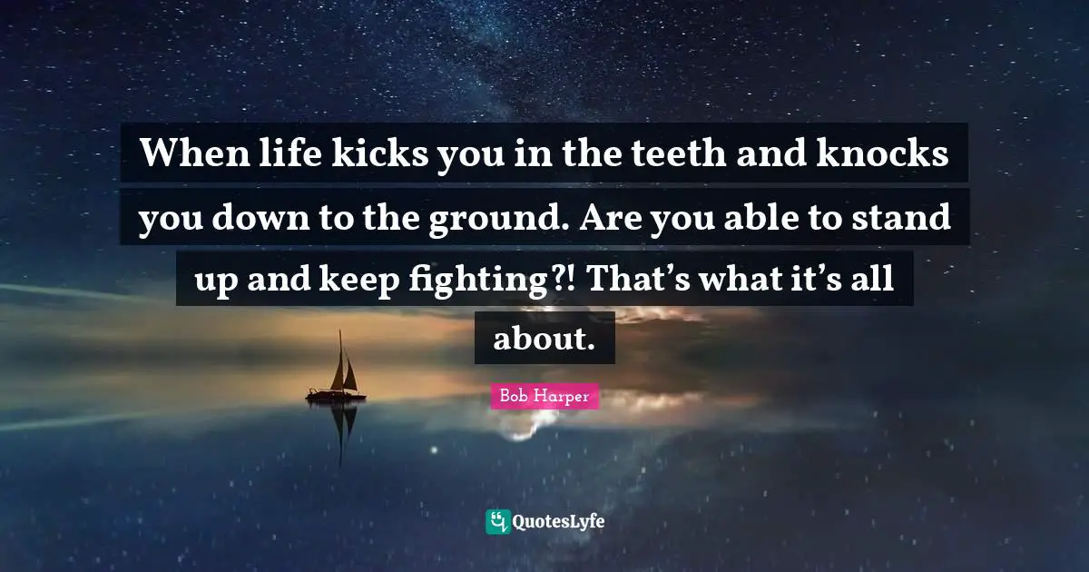 When life kicks you in the teeth and knocks you down to the ground. Are you able to stand up and keep fighting?! That’s what it’s all about.