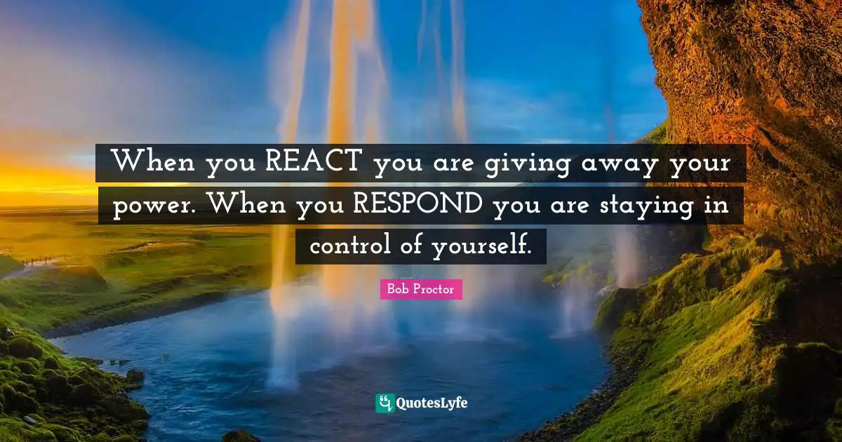 When you REACT you are giving away your power. When you RESPOND you are staying in control of yourself.