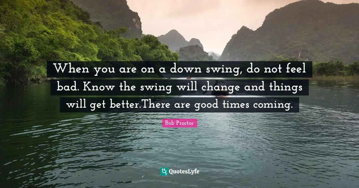 Bob Proctor Quotes: When you are on a down swing, do not feel bad. Know the swing will change and things will get better.There are good times coming.