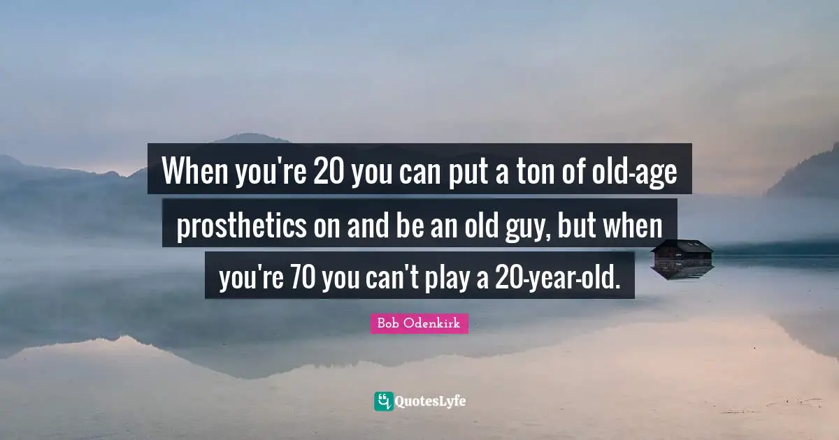 When you're 20 you can put a ton of old-age prosthetics on and be an old guy, but when you're 70 you can't play a 20-year-old.