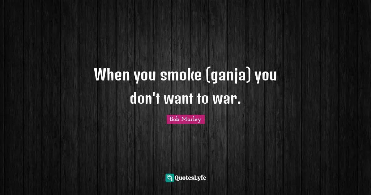 When you smoke (ganja) you don't want to war.