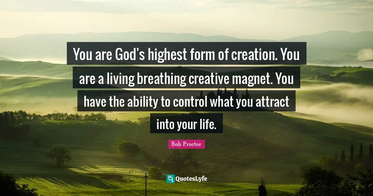 You are God's highest form of creation. You are a living breathing creative magnet. You have the ability to control what you attract into your life.