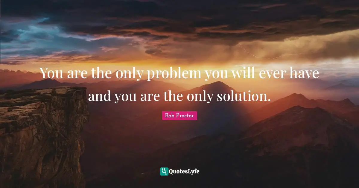 You are the only problem you will ever have and you are the only solution.