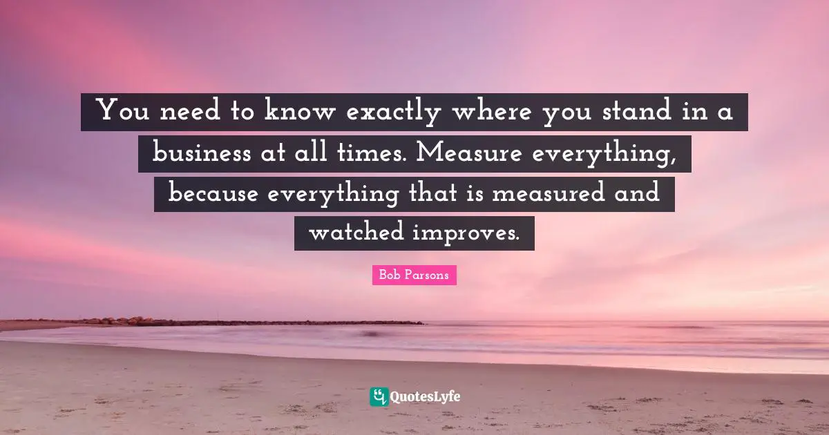 You need to know exactly where you stand in a business at all times. Measure everything, because everything that is measured and watched improves.