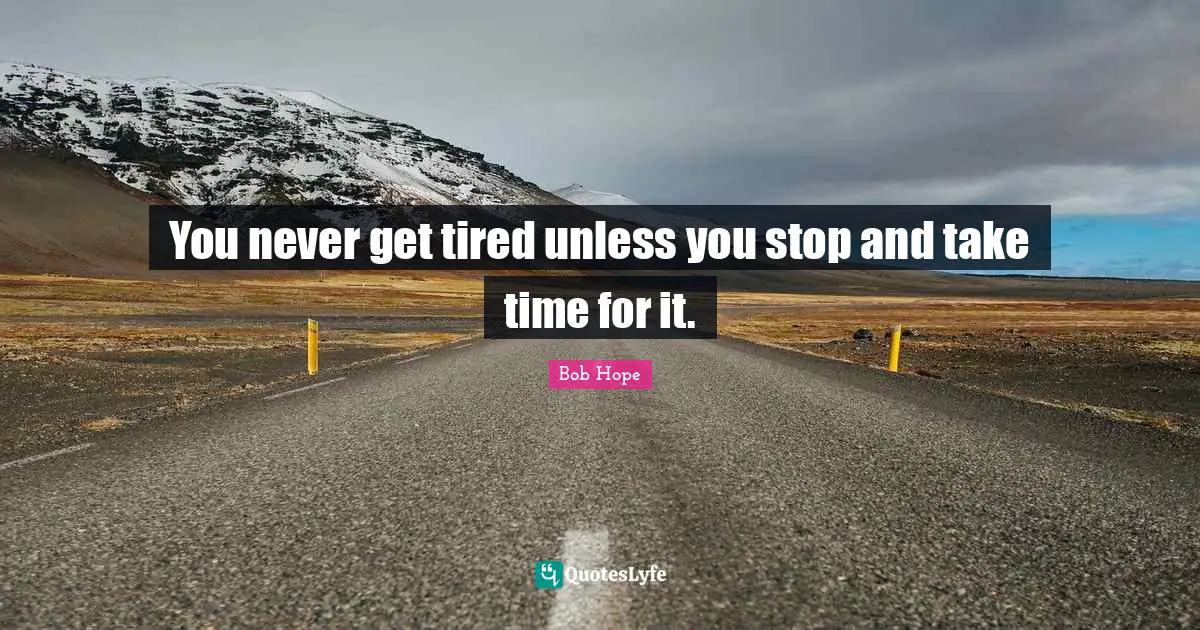 You never get tired unless you stop and take time for it.