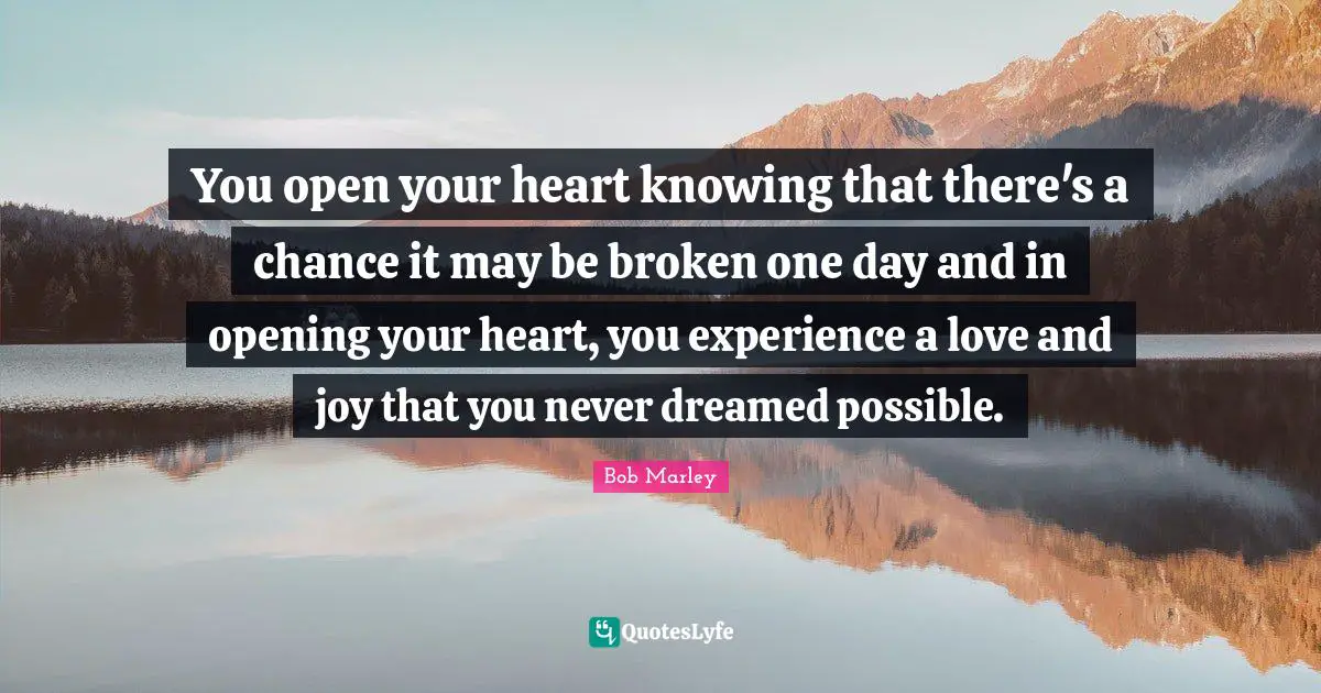 Be Open Quotes: "You open your heart knowing that there's a chance it may be broken one day and in opening your heart, you experience a love and joy that you never dreamed possible."