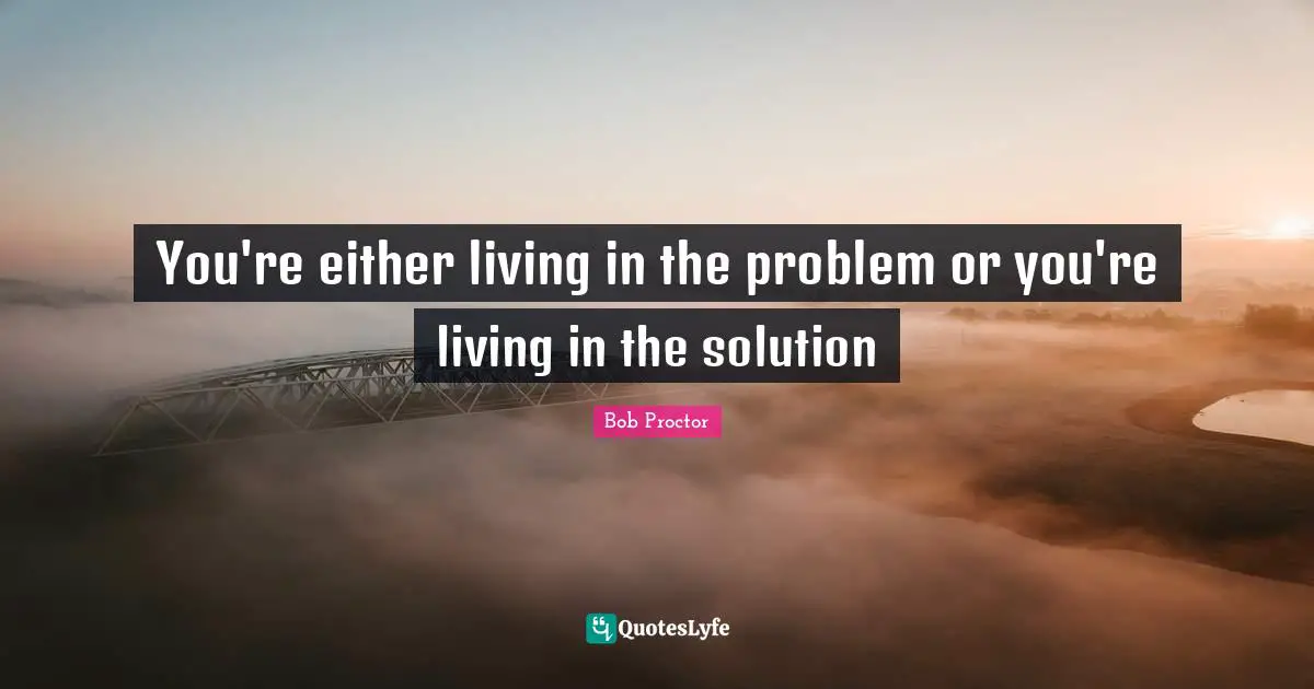 You're either living in the problem or you're living in the solution